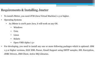 Requirements & Installing Jmeter 
• To install JMeter, you need JVM (Java Virtual Machine) 1.5 or higher. 
• Operating Systems 
• As JMeter is 100% pure Java, it will work on any OS. 
• Windows 
• Unix 
• Linux 
• Solaris 
• Open VMS Alpha 7.3+ 
• For developing, you need to install any one or more following packages which is optional: JDK 
1.5 or higher versions, SAX XML Parser, Email Support using SMTP sampler, SSL Encryption, 
JDBC Drivers, JMS Client, Active MQ Libraries. 
 