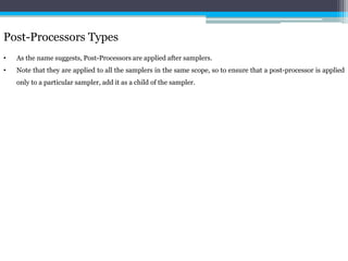 Post-Processors Types 
• As the name suggests, Post-Processors are applied after samplers. 
• Note that they are applied to all the samplers in the same scope, so to ensure that a post-processor is applied 
only to a particular sampler, add it as a child of the sampler. 
 