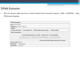 XPath Extractor 
• This test element allows the user to extract value(s) from structured response - XML or (X)HTML - using 
XPath query language. 
 