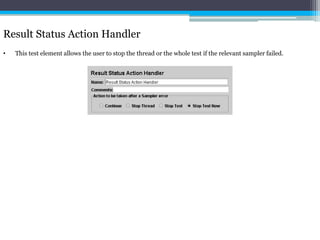 Result Status Action Handler 
• This test element allows the user to stop the thread or the whole test if the relevant sampler failed. 
 