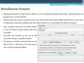 Miscellaneous Features 
• Selecting Functional Testing instructs JMeter to save the additional sample information - Response Data and 
Sampler Data - to all result files. 
• This increases the resources needed to run a test, and may adversely impact JMeter performance. If more data 
is required for a particular sampler only, then add a Listener to it, and configure the fields as required. 
• Also, an option exists here to instruct JMeter 
to run the Thread Group serially rather than 
in parallel. 
• Test plan now provides an easy way to add 
class path setting to a specific test plan. 
• The feature is additive, meaning that you can 
add jar files or directories, but removing an 
entry requires restarting JMeter 
 