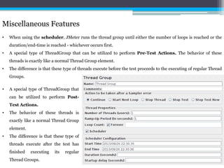 Miscellaneous Features 
• When using the scheduler, JMeter runs the thread group until either the number of loops is reached or the 
duration/end-time is reached - whichever occurs first. 
• A special type of ThreadGroup that can be utilized to perform Pre-Test Actions. The behavior of these 
threads is exactly like a normal Thread Group element. 
• The difference is that these type of threads execute before the test proceeds to the executing of regular Thread 
Groups. 
• A special type of ThreadGroup that 
can be utilized to perform Post- 
Test Actions. 
• The behavior of these threads is 
exactly like a normal Thread Group 
element. 
• The difference is that these type of 
threads execute after the test has 
finished executing its regular 
Thread Groups. 
 
