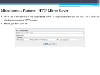 Miscellaneous Features - HTTP Mirror Server 
• The HTTP Mirror Server is a very simple HTTP server - it simply mirrors the data sent to it. This is useful for 
checking the content of HTTP requests. 
• Default port 8081 since 2.6 
 