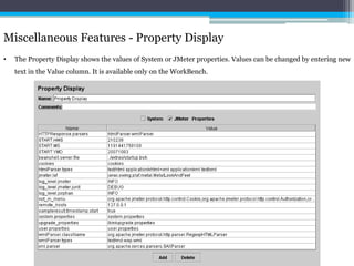 Miscellaneous Features - Property Display 
• The Property Display shows the values of System or JMeter properties. Values can be changed by entering new 
text in the Value column. It is available only on the WorkBench. 
 