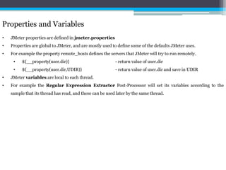 Properties and Variables 
• JMeter properties are defined in jmeter.properties 
• Properties are global to JMeter, and are mostly used to define some of the defaults JMeter uses. 
• For example the property remote_hosts defines the servers that JMeter will try to run remotely. 
• ${__property(user.dir)} - return value of user.dir 
• ${__property(user.dir,UDIR)} - return value of user.dir and save in UDIR 
• JMeter variables are local to each thread. 
• For example the Regular Expression Extractor Post-Processor will set its variables according to the 
sample that its thread has read, and these can be used later by the same thread. 
 