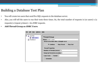 Building a Database Test Plan 
• You will create ten users that send five SQL requests to the database server. 
• Also, you will tell the users to run their tests three times. So, the total number of requests is (10 users) x (2 
requests) x (repeat 3 times) = 60 JDBC requests. 
• Add Thread Group as JDBC Users 
 