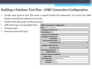 Building a Database Test Plan - JDBC Connection Configuration 
• Variable name bound to pool. This needs to uniquely identify the configuration. It is used by the JDBC 
Sampler to identify the configuration to be used. 
• Database URL: jdbc:mysql://localhost:3306/test 
• JDBC Driver class: com.mysql.jdbc.Driver 
• Username: guest 
• Password: password for guest 
 