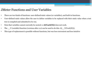 JMeter Functions and User Variables 
• There are two kinds of functions: user-defined static values (or variables), and built-in functions. 
• User-defined static values allow the user to define variables to be replaced with their static value when a test 
tree is compiled and submitted to be run. 
• Note that variables cannot currently be nested; i.e ${Var${N}} does not work. 
• The __V (variable) function (versions after 2.2) can be used to do this: ${__V(Var${N})}. 
• This type of replacement is possible without functions, but was less convenient and less intuitive 
 