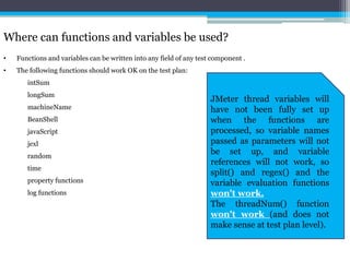 Where can functions and variables be used? 
• Functions and variables can be written into any field of any test component . 
• The following functions should work OK on the test plan: 
intSum 
longSum 
machineName 
BeanShell 
javaScript 
jexl 
random 
time 
property functions 
log functions 
JMeter thread variables will 
have not been fully set up 
when the functions are 
processed, so variable names 
passed as parameters will not 
be set up, and variable 
references will not work, so 
split() and regex() and the 
variable evaluation functions 
won't work. 
The threadNum() function 
won't work (and does not 
make sense at test plan level). 
 