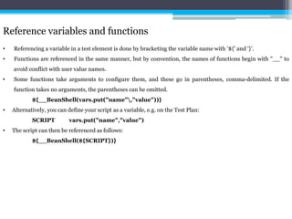 Reference variables and functions 
• Referencing a variable in a test element is done by bracketing the variable name with '${' and '}'. 
• Functions are referenced in the same manner, but by convention, the names of functions begin with "__" to 
avoid conflict with user value names. 
• Some functions take arguments to configure them, and these go in parentheses, comma-delimited. If the 
function takes no arguments, the parentheses can be omitted. 
${__BeanShell(vars.put("name","value"))} 
• Alternatively, you can define your script as a variable, e.g. on the Test Plan: 
SCRIPT vars.put("name","value") 
• The script can then be referenced as follows: 
${__BeanShell(${SCRIPT})} 
 