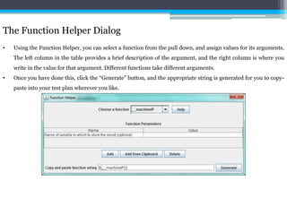 The Function Helper Dialog 
• Using the Function Helper, you can select a function from the pull down, and assign values for its arguments. 
The left column in the table provides a brief description of the argument, and the right column is where you 
write in the value for that argument. Different functions take different arguments. 
• Once you have done this, click the “Generate" button, and the appropriate string is generated for you to copy-paste 
into your test plan wherever you like. 
 