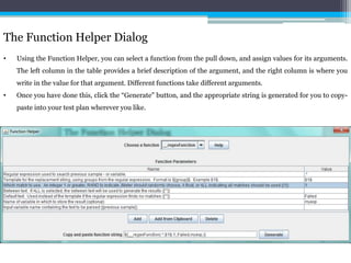The Function Helper Dialog 
• Using the Function Helper, you can select a function from the pull down, and assign values for its arguments. 
The left column in the table provides a brief description of the argument, and the right column is where you 
write in the value for that argument. Different functions take different arguments. 
• Once you have done this, click the “Generate" button, and the appropriate string is generated for you to copy-paste 
into your test plan wherever you like. 
 