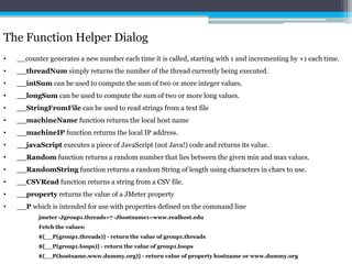 The Function Helper Dialog 
• __counter generates a new number each time it is called, starting with 1 and incrementing by +1 each time. 
• __threadNumsimply returns the number of the thread currently being executed. 
• __intSum can be used to compute the sum of two or more integer values. 
• __longSum can be used to compute the sum of two or more long values. 
• __StringFromFile can be used to read strings from a text file 
• __machineName function returns the local host name 
• __machineIP function returns the local IP address. 
• __javaScript executes a piece of JavaScript (not Java!) code and returns its value. 
• __Randomfunction returns a random number that lies between the given min and max values. 
• __RandomString function returns a random String of length using characters in chars to use. 
• __CSVRead function returns a string from a CSV file. 
• __property returns the value of a JMeter property 
• __P which is intended for use with properties defined on the command line 
jmeter -Jgroup1.threads=7 -Jhostname1=www.realhost.edu 
Fetch the values: 
${__P(group1.threads)} - return the value of group1.threads 
${__P(group1.loops)} - return the value of group1.loops 
${__P(hostname,www.dummy.org)} - return value of property hostname or www.dummy.org 
 