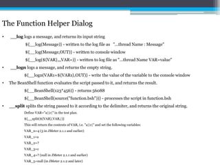 The Function Helper Dialog 
• __log logs a message, and returns its input string 
${__log(Message)} - written to the log file as "...thread Name : Message" 
${__log(Message,OUT)} - written to console window 
${__log(${VAR},,,VAR=)} - written to log file as "...thread Name VAR=value" 
• __logn logs a message, and returns the empty string. 
${__logn(VAR1=${VAR1},OUT)} - write the value of the variable to the console window 
• The BeanShell function evaluates the script passed to it, and returns the result. 
${__BeanShell(123*456)} - returns 56088 
${__BeanShell(source("function.bsh"))} - processes the script in function.bsh 
• __split splits the string passed to it according to the delimiter, and returns the original string. 
Define VAR="a||c|" in the test plan. 
${__split(${VAR},VAR,|)} 
This will return the contents of VAR, i.e. "a||c|" and set the following variables: 
VAR_n=4 (3 in JMeter 2.1.1 and earlier) 
VAR_1=a 
VAR_2=? 
VAR_3=c 
VAR_4=? (null in JMeter 2.1.1 and earlier) 
VAR_5=null (in JMeter 2.1.2 and later) 
 