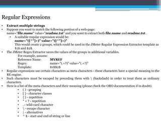 Regular Expressions 
• Extract multiple strings 
• Suppose you want to match the following portion of a web-page: 
name="file.name" value="readme.txt" and you want to extract both file.name and readme.txt . 
• A suitable reqular expression would be: 
name="([^"]+)" value="([^"]+)" 
This would create 2 groups, which could be used in the JMeter Regular Expression Extractor template as 
$1$ and $2$. 
• The JMeter Regex Extractor saves the values of the groups in additional variables. 
For example, assume: 
Reference Name: MYREF 
Regex: name="(.+?)" value="(.+?)" 
Template: $1$$2$ 
• Regular expressions use certain characters as meta characters - these characters have a special meaning to the 
RE engine. 
• Such characters must be escaped by preceding them with  (backslash) in order to treat them as ordinary 
characters. 
• Here is a list of the meta characters and their meaning (please check the ORO documentation if in doubt). 
• ( ) - grouping 
• [ ] - character classes 
• { } - repetition 
• * + ? - repetition 
• . - wild-card character 
•  - escape character 
• | - alternatives 
• ^ $ - start and end of string or line 
 