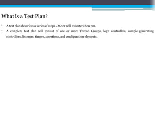 What is a Test Plan? 
• A test plan describes a series of steps JMeter will execute when run. 
• A complete test plan will consist of one or more Thread Groups, logic controllers, sample generating 
controllers, listeners, timers, assertions, and configuration elements. 
 