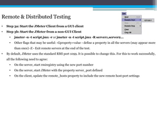 Remote & Distributed Testing 
• Step 3a: Start the JMeter Client from a GUI client 
• Step 3b: Start the JMeter from a non-GUI Client 
• jmeter -n -t script.jmx -r or jmeter -n -t script.jmx -R server1,server2... 
• Other flags that may be useful: -Gproperty=value - define a property in all the servers (may appear more 
than once) -Z - Exit remote servers at the end of the test. 
• By default, JMeter uses the standard RMI port 1099. It is possible to change this. For this to work successfully, 
all the following need to agree: 
• On the server, start rmiregistry using the new port number 
• On the server, start JMeter with the property server_port defined 
• On the client, update the remote_hosts property to include the new remote host:port settings 
 