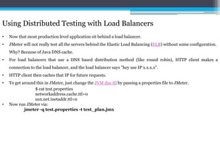 Using Distributed Testing with Load Balancers 
• Now that most production level application sit behind a load balancer. 
• JMeter will not really test all the servers behind the Elastic Load Balancing (ELB) without some configuration. 
Why? Because of Java DNS cache. 
• For load balancers that use a DNS based distribution method (like round robin), HTTP client makes a 
connection to the load balancer, and the load balancer says "hey use IP x.x.x.x". 
• HTTP client then caches that IP for future requests. 
• To get around this in JMeter, just change the JVM dns ttl by passing a properties file to JMeter. 
$ cat test.properties 
networkaddress.cache.ttl=0 
sun.net.inetaddr.ttl=0 
• Now run JMeter via: 
jmeter -q test.properties -t test_plan.jmx 
 