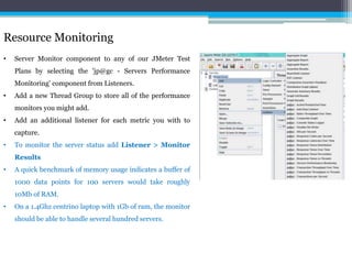Resource Monitoring 
• Server Monitor component to any of our JMeter Test 
Plans by selecting the 'jp@gc - Servers Performance 
Monitoring' component from Listeners. 
• Add a new Thread Group to store all of the performance 
monitors you might add. 
• Add an additional listener for each metric you with to 
capture. 
• To monitor the server status add Listener > Monitor 
Results 
• A quick benchmark of memory usage indicates a buffer of 
1000 data points for 100 servers would take roughly 
10Mb of RAM. 
• On a 1.4Ghz centrino laptop with 1Gb of ram, the monitor 
should be able to handle several hundred servers. 
 