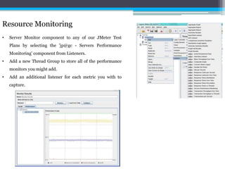 Resource Monitoring 
• Server Monitor component to any of our JMeter Test 
Plans by selecting the 'jp@gc - Servers Performance 
Monitoring' component from Listeners. 
• Add a new Thread Group to store all of the performance 
monitors you might add. 
• Add an additional listener for each metric you with to 
capture. 
 