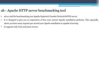 ab - Apache HTTP server benchmarking tool 
• ab is a tool for benchmarking your Apache Hypertext Transfer Protocol (HTTP) server. 
• It is designed to give you an impression of how your current Apache installation performs. This especially 
shows you how many requests per second your Apache installation is capable of serving. 
• It supports only Unix and Linux servers. 
 