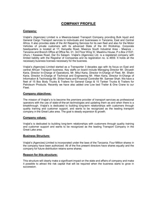 COMPANY PROFILE
Company:

Vrajlal’s (Agencies) Limited is a Mwanza-based Transport Company providing Bulk liquid and
General Cargo Transport services to individuals and businesses in Tanzania, East and Central
Africa. It also provides state of the Art Repairing Services for its own fleet and also for the Motor
Vehicles of private customers with its advanced State of the Art Workshop. Corporate
headquarters is located at 17, Kenyatta Road, Mwanza South Industrial Area - Mwanza –
Tanzania and Branch Office at Office No. 01, 3rd Floor Wing 'A', Mwalimu House, P.o.Box 21537,
Uhuru / Kawawa Road, Dar Es Salaam. Vrajlal’s (Agencies) Ltd. is a registered company with
limited liability with the Registrar of Companies and its registration no. is 4659. It holds all the
necessary business licenses necessary for the business.

Vrajlal’s (Agencies) Limited started as a Transporter 3 decades ago with its focus on East and
central African Transport business. Key staffs on board include Managing Director Mr. Divyesh
Karia, Director In-Charge of Operations, Mr. Mitul Karia, Director In-Charge of Fleet, Mr. Shalin
Karia, Director In-Charge of Technical and Engineering Mr. Hiten Karia, Director In-Charge of
Information & Technology Mr. Shilen Karia and Financial Controller Mr. Sameer Shah. We have a
fleet of 15 Box Body Trucks & Trailers for General Cargo & 15 Tanker Trucks & Trailers for
Petroleum Products. Recently we have also added one Low bed Trailer & One Crane to our
Fleet.

Company objectives:

The mission of Vrajlal’s is to become the premiere provider of transport services as professional
operators with the use of state-of-the-art technologies and updating them as and when there is a
breakthrough. Vrajlal’s is dedicated to building long-term relationships with customers through
quality training and customer support, and wants to be recognized as the leading transport
company in the Great Lake area. The goal is steady expansion & growth.

Company values:

Vrajlal’s is dedicated to building long-term relationships with customers through quality training
and customer support and wants to be recognized as the leading Transport Company in the
Great Lake area.

Business Structure:

Vrajlal’s (Agencies) Limited is incorporated under the laws of the Tanzania. Four Million shares in
the company have been authorized: All of the five present directors have shares equally and the
company for future distribution retains some shares.

Reason for this structure:

This structure will clearly make a significant impact on the state and affairs of company and make
it possible to attract the risk capital that will be required when the business starts to grow in
succession.
 