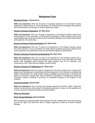 Management Team
Managing Director: Divyesh Karia

Skills and experience: With over 20 years of consulting experience in the transport industry
ranging from small vehicles to Truck and trailers, Mr. Divyesh Karia’s knowledge and guidance
will be instrumental to the success of Vrajlal’s (Agencies) Limited.

Director In-Charge of Operations: Mr. Mitul Karia

Skills and experience: With over 10 years of experience in the transport industry ranging from
small vehicles to Truck and trailers, Mr. Mitul Karia’s knowledge is chiefly needed for the current
responsibilities that include the company’s direct marketing campaign and all sales-related issues
and operations of the entire fleet.

Director In-Charge of Fleet Coordination: Mr. Shalin Karia

Skills and experience: With over 15 years of rich experience in the transport industry ranging
from small vehicles to Truck and trailers, Mr. Shalin Karia’s expertise would prove helpful for the
current expansion and maintenance of the current fleet and logistics involved therein.

Director In-Charge of Technical and Engineering: Mr. Hiten Karia

Skills and experience: With over 12 years of rich experience in the transport industry and in
charge of the technical unit ranging from engines to fuel pump etc for Truck and trailers, Mr. Hiten
Karia’s wide knowledge would enhance the basic business plan for the expansion and
maintenance of the current fleet and logistics involved therein.

Director In-Charge of IT & Marketing: Mr. Shilen Karia

Skills and experience: With over 5 years of experience in the same industry and in charge of the
research and development of coordinating the fleet irrespective of the distance by implementing
Mobile Communication, Mr. Shilen Karia’s astute knowledge are giving position of the fleet and
staff on a moment to moment basis. After completion of graduation in management studies his
contribution towards marketing is providing an accelerated leverage to the progress of the
company.

Financial Controller: Sameer Shah

Skills and experience: Prior to joining this overseas opportunity with M/s Vrajlal’s (Agencies)
Limited, he has done his Article ship for Chartered Accountancy in India. He has experience in
Finance, Accounts, Computer Hardware and Administration.

Other key Personnel:

Road Transport Manager: Samuel Kitalala

After completing his graduate degree at the Institute of Art, Mr. Kitalala spent some years working
all over the region and joined the staff at Vrajlal’s (Agencies) Limited as a Road Transport
Manager.
 