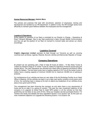 Human Resources Manager: Hashim Muro

The policies and practices that deal with recruitment, selection of employees, training and
development are handled by our HR department. In addition to this, the HR manager works more
efficiently to maintain good relations between the employees and the management.




Logistics & Operations:
Entire logistics & operation of our fleet is controlled by our Director In Charge – Operations &
Road Transport Manager. Day to day fleet positioning is taken through Mobile Communication
and thus we get the position of our fleet on moment to moment basis and advise our clients
accordingly.




                                     Logistics Covered
Vrajlal’s (Agencies) Limited operates its fleet through out Tanzania as well as covering
countries such as Kenya, Uganda, Rwanda, Burundi, Zambia and Democratic Republic of Congo.


                                   Company Operations

At present we are operating with a fleet of total 30 trucks & trailers - 15 Box Body Trucks &
Trailers for General Cargo & 15 Tanker Trucks & Trailers for Petroleum Products across East and
Central Africa. The main Operations are directed from Head Office at Mwanza and Branch Office
at Dar Es Salaam. The box body trucks have a loading capacity of 30 Tons & the tanker trucks &
trailers have a loading capacity of minimum 30,000 Ltrs to maximum 40,000 Ltrs of petroleum
products.

For maintenance of our vehicles we have our own state of the Art Workshop Facility at our Head
Office in Mwanza. All the vehicles are kept in up to date road worthy condition at any given point
of time. Our workshop team is always at its toe’s to attend any breakdown of our vehicles at any
place at any given point of time.

The management has been financing the company as and when there is any requirement of
funds and as on date it is a going on concern. This year the main investment objective of the
company is to upgrade its tanker fleet & install GPS system in all the vehicles so that their
positioning can be taken at any point of time. Since our inception we had purchased Scania 113
Tankers and slowly and steadily we have upgraded 9 Scania 113 to Scania 124. So this year our
main investment objective is to upgrade the remaining Scania 113 to Scania 124.
 
