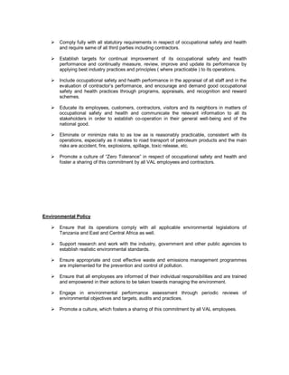 ! Comply fully with all statutory requirements in respect of occupational safety and health
     and require same of all third parties including contractors.

   ! Establish targets for continual improvement of its occupational safety and health
     performance and continually measure, review, improve and update its performance by
     applying best industry practices and principles ( where practicable ) to its operations.

   ! Include occupational safety and health performance in the appraisal of all staff and in the
     evaluation of contractor’s performance, and encourage and demand good occupational
     safety and health practices through programs, appraisals, and recognition and reward
     schemes.

   ! Educate its employees, customers, contractors, visitors and its neighbors in matters of
     occupational safety and health and communicate the relevant information to all its
     stakeholders in order to establish co-operation in their general well-being and of the
     national good.

   ! Eliminate or minimize risks to as low as is reasonably practicable, consistent with its
     operations, especially as it relates to road transport of petroleum products and the main
     risks are accident, fire, explosions, spillage, toxic release, etc.

   ! Promote a culture of “Zero Tolerance” in respect of occupational safety and health and
     foster a sharing of this commitment by all VAL employees and contractors.




Environmental Policy

   ! Ensure that its operations comply with all applicable environmental legislations of
     Tanzania and East and Central Africa as well.

   ! Support research and work with the industry, government and other public agencies to
     establish realistic environmental standards.

   ! Ensure appropriate and cost effective waste and emissions management programmes
     are implemented for the prevention and control of pollution.

   ! Ensure that all employees are informed of their individual responsibilities and are trained
     and empowered in their actions to be taken towards managing the environment.

   ! Engage in environmental performance assessment through periodic reviews of
     environmental objectives and targets, audits and practices.

   ! Promote a culture, which fosters a sharing of this commitment by all VAL employees.
 