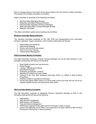 Now to manage measure and control all the above policies VAL has formed a safety committee.
The structure of the safety committee is as follows:

Safety committee is comprised of the following committees:

   !   MD Committee (Managing Director)
   !   Workshop Committee (Technical Director)
   !   OM Committee (Operation Director & Manager)
   !   Staff Committee (Road Transport Manager & Staff)
   !   Members Committee

The safety committee’s system and procedures are as follows:

Members Committee Meeting Monthly:

The members committee comprises of OD, OM, RTM and representatives from associated
transport / petroleum supply companies. In the monthly meeting they will discuss:

   !   Depot Safety and operations
   !   Good House Keeping
   !   Drivers control and off duty system
   !   Driver & Turn boy Training
   !   Vehicle Record Management

Staff Committee Meeting Fortnightly:

The Staff Committee comprises of Road Transport Manager and all the staff members. In the
fortnightly meeting they will discuss the following:

   ! Road Safety Incidents and improvements
   ! Route Change
   ! Loading / Offloading procedures
   ! Good Road Practices
   ! Emergency procedures / contacts
   ! Reporting of incidents and near misses
   ! Training of the new staff employed particularly BVO’s on HSEQ & Safe Working
     Procedures
   ! Problems related to operations & workshop
   ! Ensure that regular health check up of all the staff is done and those who are not fit are
     properly treated and then only they resume their duties.



OM Committee Meeting Fortnightly:

The OM Committee comprises of Operations Director, Operations Manager & RTM. In the
fortnightly meeting they will discuss the following:

   !   Staff Welfare
   !   HSE Records management
   !   Staff behavior and discipline
   !   Trips and Drivers management
   !   Performance appraisal of the staff in terms of increase in salary or bonus
   !   Ensure that especially all the BVO’s and supervisors are given HSEQ & Safe Working
       Procedures Training both in class & practical.
 