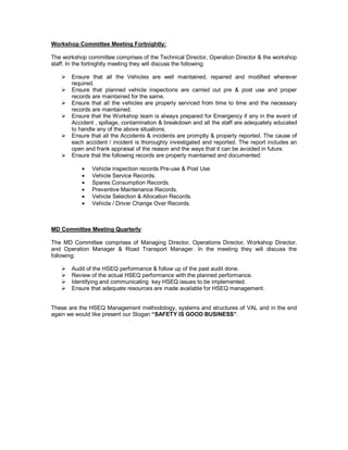 Workshop Committee Meeting Fortnightly:

The workshop committee comprises of the Technical Director, Operation Director & the workshop
staff. In the fortnightly meeting they will discuss the following:

   ! Ensure that all the Vehicles are well maintained, repaired and modified wherever
     required.
   ! Ensure that planned vehicle inspections are carried out pre & post use and proper
     records are maintained for the same.
   ! Ensure that all the vehicles are properly serviced from time to time and the necessary
     records are maintained.
   ! Ensure that the Workshop team is always prepared for Emergency if any in the event of
     Accident , spillage, contamination & breakdown and all the staff are adequately educated
     to handle any of the above situations.
   ! Ensure that all the Accidents & incidents are promptly & properly reported. The cause of
     each accident / incident is thoroughly investigated and reported. The report includes an
     open and frank appraisal of the reason and the ways that it can be avoided in future.
   ! Ensure that the following records are properly maintained and documented:

           •   Vehicle inspection records Pre-use & Post Use
           •   Vehicle Service Records.
           •   Spares Consumption Records.
           •   Preventive Maintenance Records.
           •   Vehicle Selection & Allocation Records.
           •   Vehicle / Driver Change Over Records.



MD Committee Meeting Quarterly:

The MD Committee comprises of Managing Director, Operations Director, Workshop Director,
and Operation Manager & Road Transport Manager. In the meeting they will discuss the
following:

   !   Audit of the HSEQ performance & follow up of the past audit done.
   !   Review of the actual HSEQ performance with the planned performance.
   !   Identifying and communicating key HSEQ issues to be implemented.
   !   Ensure that adequate resources are made available for HSEQ management.


These are the HSEQ Management methodology, systems and structures of VAL and in the end
again we would like present our Slogan “SAFETY IS GOOD BUSINESS”.
 