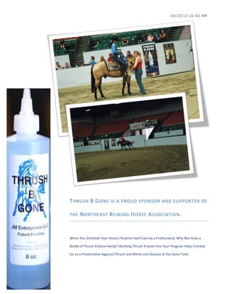 10/23/13 10:42 AM

T HRUSH	
   B 	
   G ONE	
  IS	
  A	
  PROUD	
  SPONSOR	
  AND	
  SUPPORTER	
  OF	
  
THE	
   N ORTHEAST	
   R EINING	
   H ORSE	
   A SSOCIATION .	
  
	
  
When	
  You	
  Schedule	
  Your	
  Horse's	
  Routine	
  Hoof	
  Care	
  by	
  a	
  Professional,	
  Why	
  Not	
  Have	
  a	
  
Bottle	
  of	
  Thrush	
  B	
  Gone	
  Handy?	
  Working	
  Thrush	
  B	
  Gone	
  Into	
  Your	
  Program	
  Helps	
  Combat	
  
(or	
  as	
  a	
  Preventative	
  Against)	
  Thrush	
  and	
  White	
  Line	
  Disease	
  at	
  the	
  Same	
  Time.	
  
	
  

 