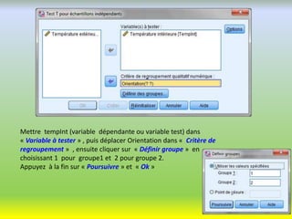 Mettre tempInt (variable dépendante ou variable test) dans
« Variable à tester » , puis déplacer Orientation dans « Critère de
regroupement » , ensuite cliquer sur « Définir groupe » en
choisissant 1 pour groupe1 et 2 pour groupe 2.
Appuyez à la fin sur « Poursuivre » et « Ok »
 