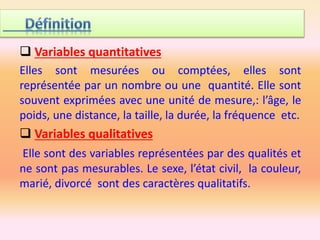  Variables quantitatives
Elles sont mesurées ou comptées, elles sont
représentée par un nombre ou une quantité. Elle sont
souvent exprimées avec une unité de mesure,: l’âge, le
poids, une distance, la taille, la durée, la fréquence etc.
 Variables qualitatives
Elle sont des variables représentées par des qualités et
ne sont pas mesurables. Le sexe, l’état civil, la couleur,
marié, divorcé sont des caractères qualitatifs.
 