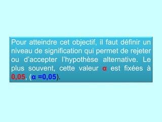 Pour atteindre cet objectif, il faut définir un
niveau de signification qui permet de rejeter
ou d’accepter l’hypothèse alternative. Le
plus souvent, cette valeur α est fixées à
0,05, (α =0,05).
 