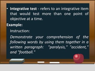 • Integrative test - refers to an integrative item
that would test more than one point of
objective at a time.
Example:
Instruction:
Demonstrate your comprehension of the
following words by using them together in a
written paragraph: "paralysis," "accident,"
and "football."
 