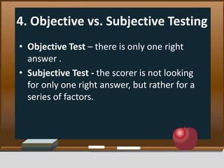 4. Objective vs. Subjective Testing
• Objective Test – there is only one right
answer .
• Subjective Test - the scorer is not looking
for only one right answer, but rather for a
series of factors.
 