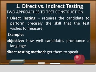 1. Direct vs. Indirect Testing
TWO APPROACHES TO TEST CONSTRUCTION
• Direct Testing – requires the candidate to
perform precisely the skill that the test
wishes to measure.
Example:
objective: how well candidates pronounce a
language
direct testing method: get them to speak
 