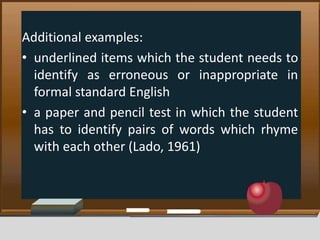 Additional examples:
• underlined items which the student needs to
identify as erroneous or inappropriate in
formal standard English
• a paper and pencil test in which the student
has to identify pairs of words which rhyme
with each other (Lado, 1961)
 