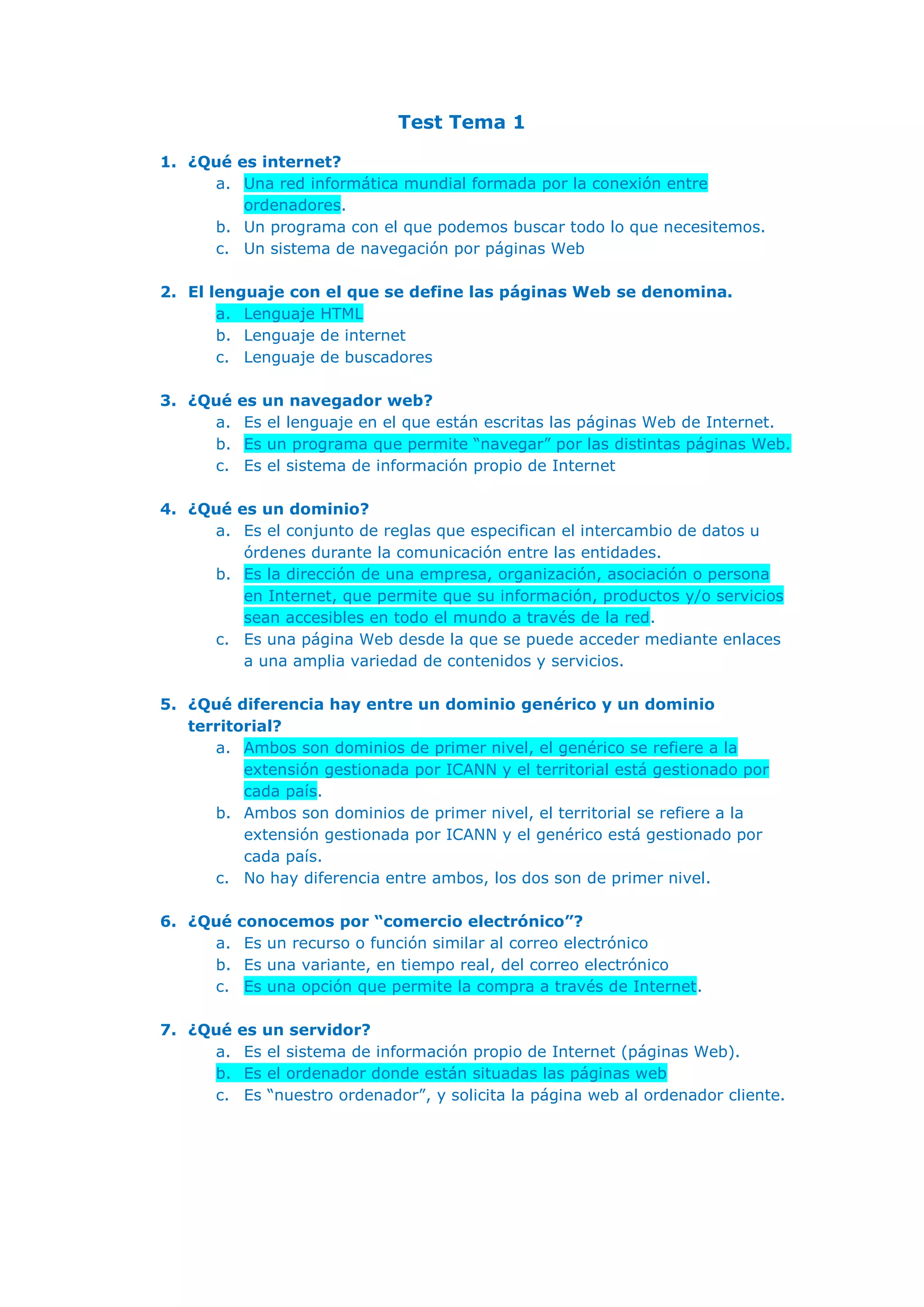 Test Tema 1
1. ¿Qué es internet?
a. Una red informática mundial formada por la conexión entre
ordenadores.
b. Un programa con el que podemos buscar todo lo que necesitemos.
c. Un sistema de navegación por páginas Web
2. El lenguaje con el que se define las páginas Web se denomina.
a. Lenguaje HTML
b. Lenguaje de internet
c. Lenguaje de buscadores
3. ¿Qué es un navegador web?
a. Es el lenguaje en el que están escritas las páginas Web de Internet.
b. Es un programa que permite “navegar” por las distintas páginas Web.
c. Es el sistema de información propio de Internet
4. ¿Qué es un dominio?
a. Es el conjunto de reglas que especifican el intercambio de datos u
órdenes durante la comunicación entre las entidades.
b. Es la dirección de una empresa, organización, asociación o persona
en Internet, que permite que su información, productos y/o servicios
sean accesibles en todo el mundo a través de la red.
c. Es una página Web desde la que se puede acceder mediante enlaces
a una amplia variedad de contenidos y servicios.
5. ¿Qué diferencia hay entre un dominio genérico y un dominio
territorial?
a. Ambos son dominios de primer nivel, el genérico se refiere a la
extensión gestionada por ICANN y el territorial está gestionado por
cada país.
b. Ambos son dominios de primer nivel, el territorial se refiere a la
extensión gestionada por ICANN y el genérico está gestionado por
cada país.
c. No hay diferencia entre ambos, los dos son de primer nivel.
6. ¿Qué conocemos por “comercio electrónico”?
a. Es un recurso o función similar al correo electrónico
b. Es una variante, en tiempo real, del correo electrónico
c. Es una opción que permite la compra a través de Internet.
7. ¿Qué es un servidor?
a. Es el sistema de información propio de Internet (páginas Web).
b. Es el ordenador donde están situadas las páginas web
c. Es “nuestro ordenador”, y solicita la página web al ordenador cliente.
 