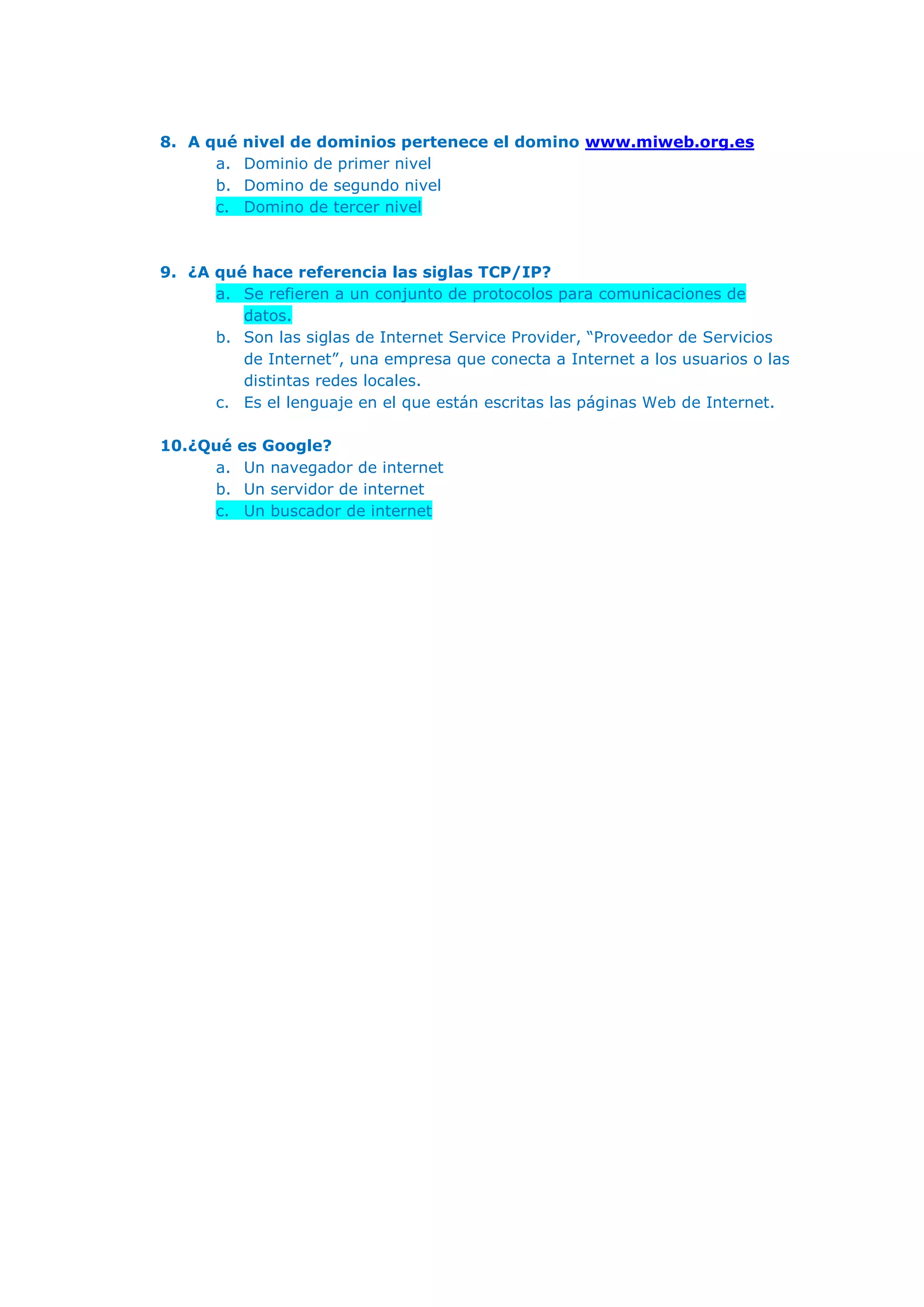 8. A qué nivel de dominios pertenece el domino www.miweb.org.es
a. Dominio de primer nivel
b. Domino de segundo nivel
c. Domino de tercer nivel
9. ¿A qué hace referencia las siglas TCP/IP?
a. Se refieren a un conjunto de protocolos para comunicaciones de
datos.
b. Son las siglas de Internet Service Provider, “Proveedor de Servicios
de Internet”, una empresa que conecta a Internet a los usuarios o las
distintas redes locales.
c. Es el lenguaje en el que están escritas las páginas Web de Internet.
10.¿Qué es Google?
a. Un navegador de internet
b. Un servidor de internet
c. Un buscador de internet
 