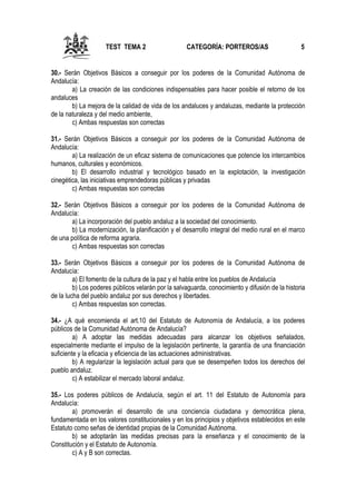 TEST TEMA 2

CATEGORÍA: PORTEROS/AS

5

30.- Serán Objetivos Básicos a conseguir por los poderes de la Comunidad Autónoma de
Andalucía:
a) La creación de las condiciones indispensables para hacer posible el retorno de los
andaluces
b) La mejora de la calidad de vida de los andaluces y andaluzas, mediante la protección
de la naturaleza y del medio ambiente,
c) Ambas respuestas son correctas
31.- Serán Objetivos Básicos a conseguir por los poderes de la Comunidad Autónoma de
Andalucía:
a) La realización de un eficaz sistema de comunicaciones que potencie los intercambios
humanos, culturales y económicos.
b) El desarrollo industrial y tecnológico basado en la explotación, la investigación
cinegética, las iniciativas emprendedoras públicas y privadas
c) Ambas respuestas son correctas
32.- Serán Objetivos Básicos a conseguir por los poderes de la Comunidad Autónoma de
Andalucía:
a) La incorporación del pueblo andaluz a la sociedad del conocimiento.
b) La modernización, la planificación y el desarrollo integral del medio rural en el marco
de una política de reforma agraria.
c) Ambas respuestas son correctas
33.- Serán Objetivos Básicos a conseguir por los poderes de la Comunidad Autónoma de
Andalucía:
a) El fomento de la cultura de la paz y el habla entre los pueblos de Andalucía
b) Los poderes públicos velarán por la salvaguarda, conocimiento y difusión de la historia
de la lucha del pueblo andaluz por sus derechos y libertades.
c) Ambas respuestas son correctas.
34.- ¿A qué encomienda el art.10 del Estatuto de Autonomía de Andalucía, a los poderes
públicos de la Comunidad Autónoma de Andalucía?
a) A adoptar las medidas adecuadas para alcanzar los objetivos señalados,
especialmente mediante el impulso de la legislación pertinente, la garantía de una financiación
suficiente y la eficacia y eficiencia de las actuaciones administrativas.
b) A regularizar la legislación actual para que se desempeñen todos los derechos del
pueblo andaluz.
c) A estabilizar el mercado laboral andaluz.
35.- Los poderes públicos de Andalucía, según el art. 11 del Estatuto de Autonomía para
Andalucía:
a) promoverán el desarrollo de una conciencia ciudadana y democrática plena,
fundamentada en los valores constitucionales y en los principios y objetivos establecidos en este
Estatuto como señas de identidad propias de la Comunidad Autónoma.
b) se adoptarán las medidas precisas para la enseñanza y el conocimiento de la
Constitución y el Estatuto de Autonomía.
c) A y B son correctas.

 