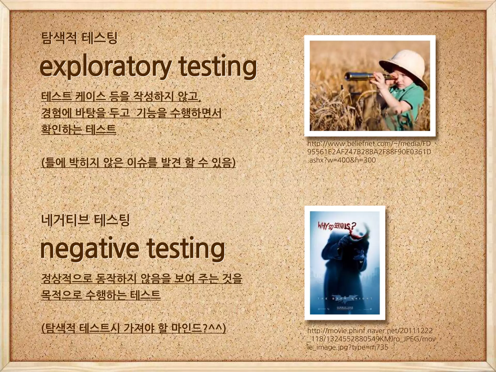 http://www.beliefnet.com/~/media/FD
95561E2AF247B28BA2F88F90E0361D
.ashx?w=400&h=300
exploratory testing
테스트 케이스 등을 작성하지 않고,
경험에 바탕을 두고 기능을 수행하면서
확인하는 테스트
(틀에 박히지 않은 이슈를 발견 할 수 있음)
탐색적 테스팅
http://movie.phinf.naver.net/20111222
_118/1324552880549KMJro_JPEG/mov
ie_image.jpg?type=m735
negative testing
정상적으로 동작하지 않음을 보여 주는 것을
목적으로 수행하는 테스트
(탐색적 테스트시 가져야 할 마인드?^^)
네거티브 테스팅
 