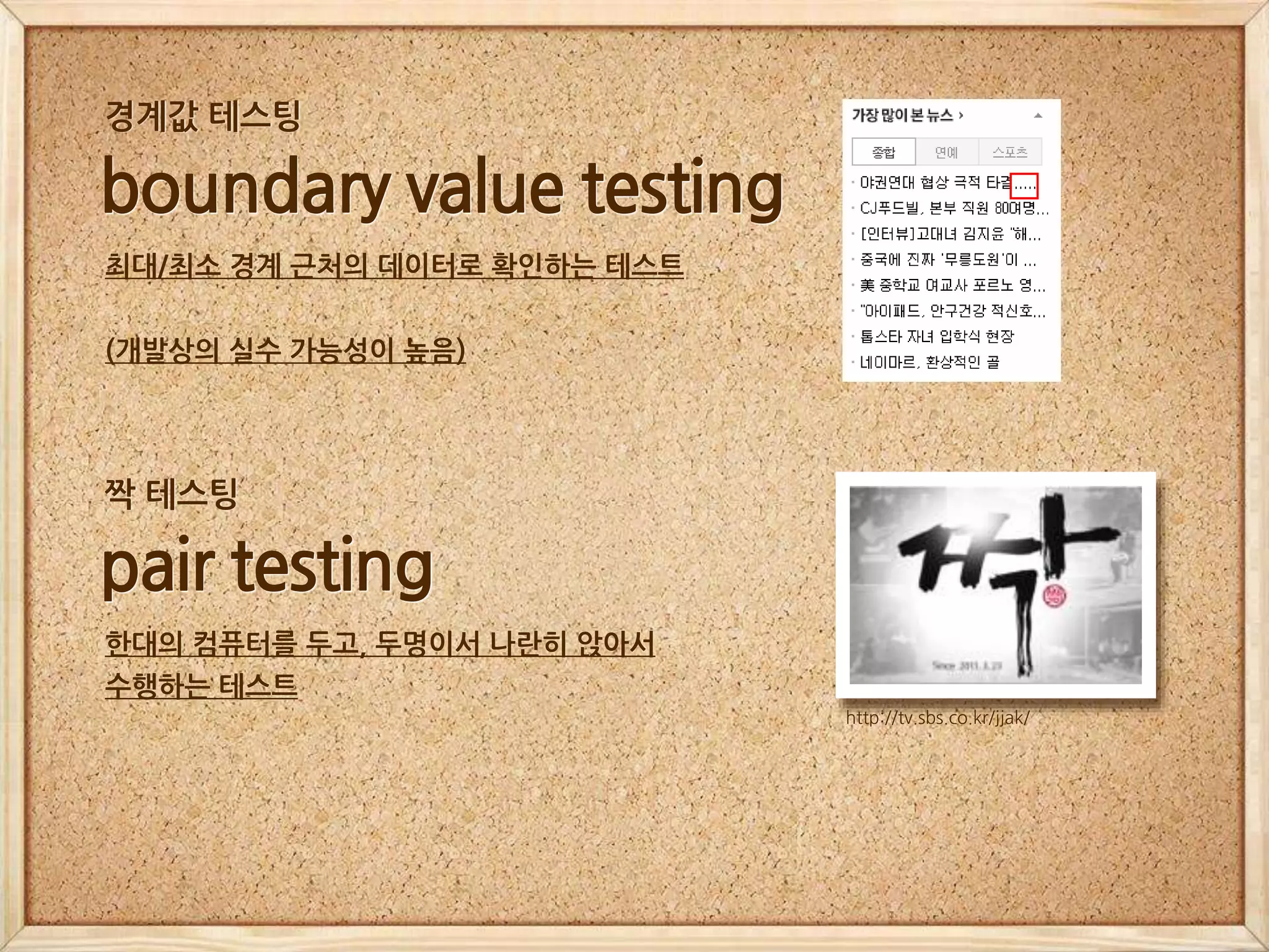 boundary value testing
최대/최소 경계 근처의 데이터로 확인하는 테스트
(개발상의 실수 가능성이 높음)
경계값 테스팅
pair testing
한대의 컴퓨터를 두고, 두명이서 나란히 앉아서
수행하는 테스트
http://tv.sbs.co.kr/jjak/
짝 테스팅
 