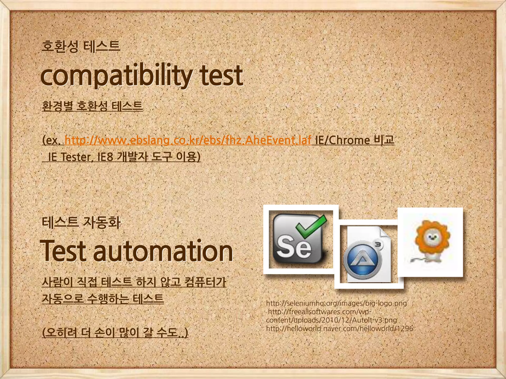 http://seleniumhq.org/images/big-logo.png
http://freeallsoftwares.com/wp-
content/uploads/2010/12/AutoIt-v3.png
http://helloworld.naver.com/helloworld/1296
Test automation
사람이 직접 테스트 하지 않고 컴퓨터가
자동으로 수행하는 테스트
(오히려 더 손이 많이 갈 수도..)
테스트 자동화
compatibility test
환경별 호환성 테스트
(ex. http://www.ebslang.co.kr/ebs/fhz.AheEvent.laf IE/Chrome 비교
IE Tester, IE8 개발자 도구 이용)
호환성 테스트
 