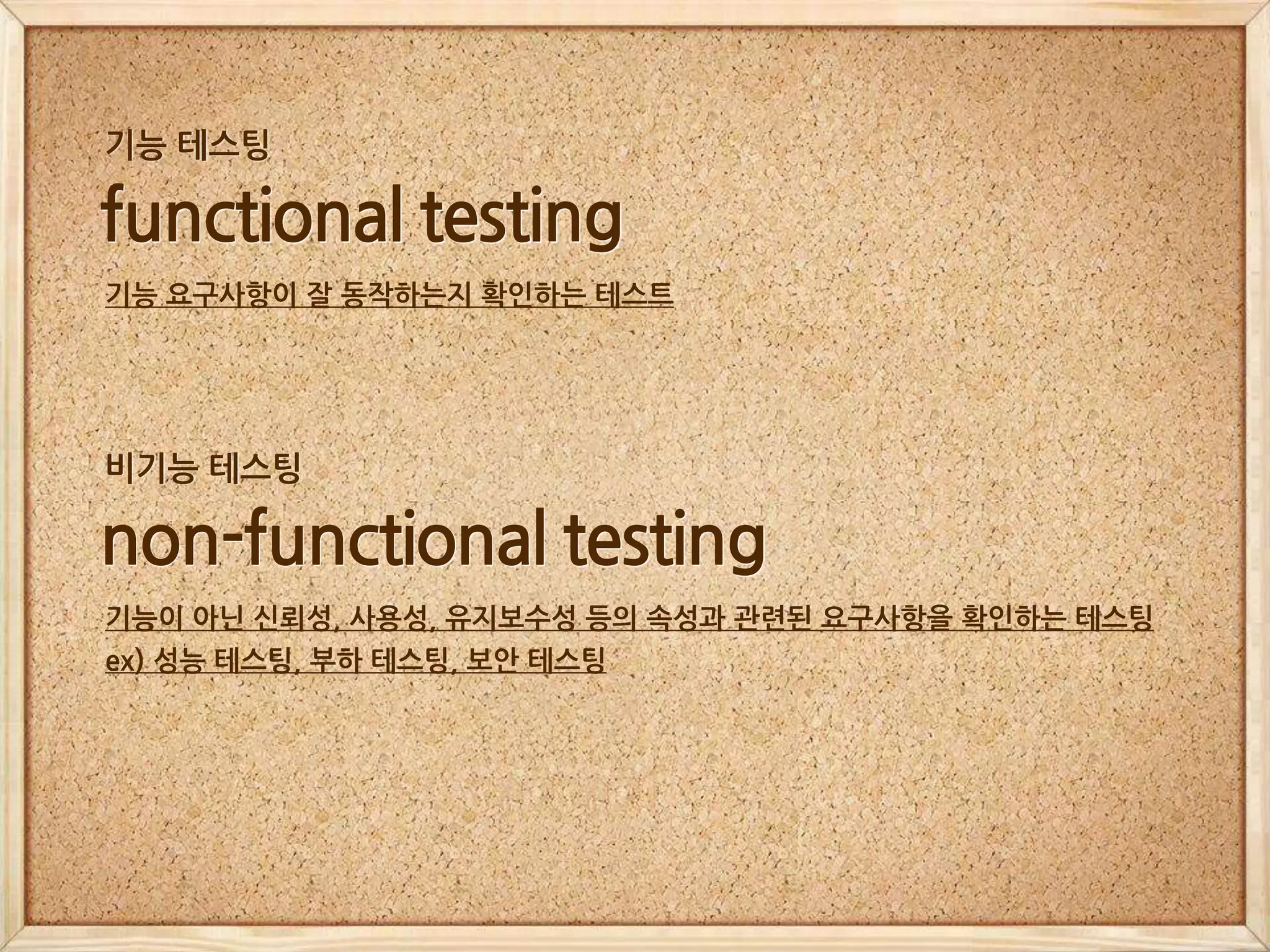 functional testing
기능 요구사항이 잘 동작하는지 확인하는 테스트
기능 테스팅
non-functional testing
기능이 아닌 신뢰성, 사용성, 유지보수성 등의 속성과 관련된 요구사항을 확인하는 테스팅
ex) 성능 테스팅, 부하 테스팅, 보안 테스팅
비기능 테스팅
 