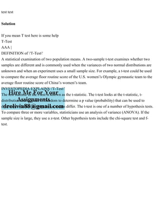test test
Solution
If you mean T test here is some help
T-Test
AAA |
DEFINITION of 'T-Test'
A statistical examination of two population means. A two-sample t-test examines whether two
samples are different and is commonly used when the variances of two normal distributions are
unknown and when an experiment uses a small sample size. For example, a t-test could be used
to compare the average floor routine score of the U.S. women's Olympic gymnastic team to the
average floor routine score of China's women's team.
INVESTOPEDIA EXPLAINS 'T-Test'
The test statistic in the t-test is known as the t-statistic. The t-test looks at the t-statistic, t-
distribution and degrees of freedom to determine a p value (probability) that can be used to
determine whether the population means differ. The t-test is one of a number of hypothesis tests.
To compare three or more variables, statisticians use an analysis of variance (ANOVA). If the
sample size is large, they use a z-test. Other hypothesis tests include the chi-square test and f-
test.
 