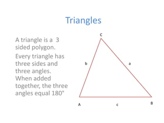 Triangles
A triangle is a 3
sided polygon.
Every triangle has
three sides and
three angles.
When added
together, the three
angles equal 180°
C
ab
A Bc
 