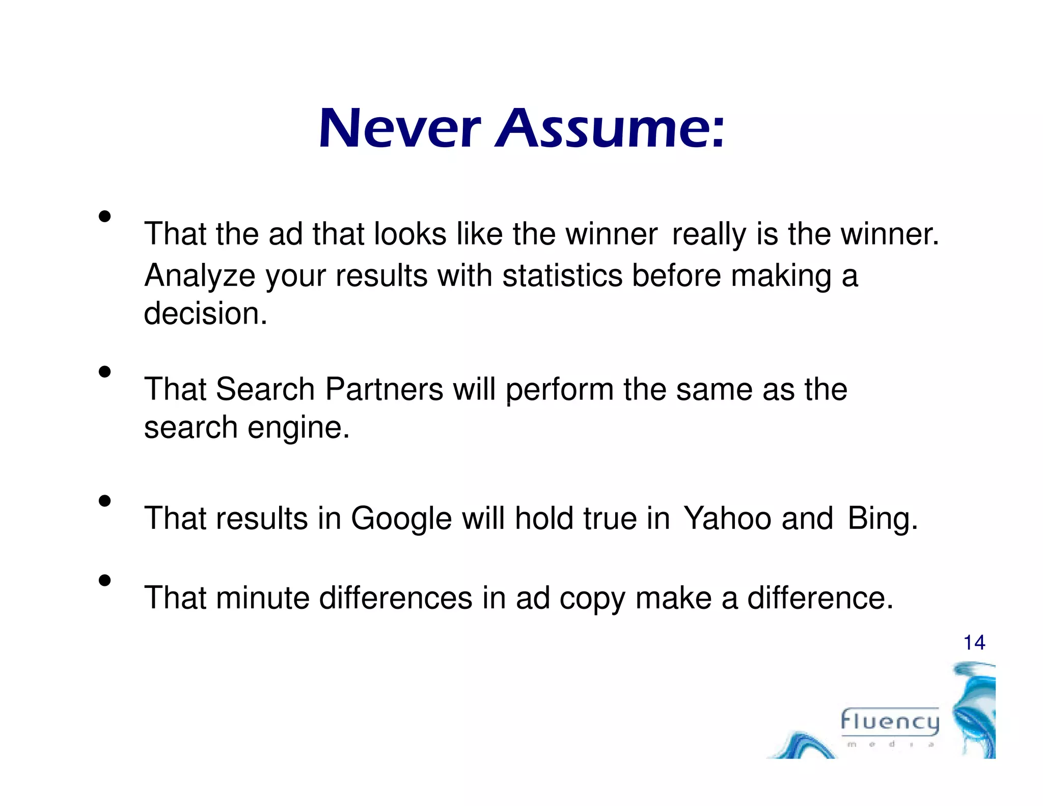 Never Assume:
• That the ad that looks like the winner really is the winner.
Analyze your results with statistics before making a
decision.
• That Search Partners will perform the same as the
14
That Search Partners will perform the same as the
search engine.
• That results in Google will hold true in Yahoo and Bing.
• That minute differences in ad copy make a difference.
 