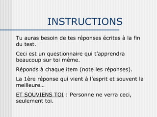INSTRUCTIONS Tu auras besoin de tes réponses écrites à la fin du test. Ceci est un questionnaire qui t’apprendra beaucoup sur toi même. Réponds à chaque item (note les réponses). La 1ère réponse qui vient à l’esprit et souvent la meilleure… ET SOUVIENS TOI  : Personne ne verra ceci, seulement toi. 